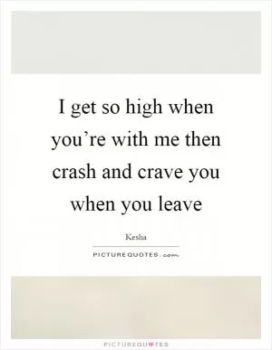 I get so high when you’re with me then crash and crave you when you leave Picture Quote #1