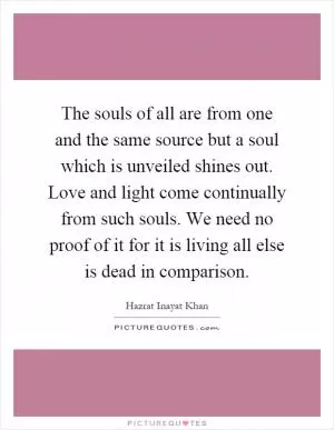The souls of all are from one and the same source but a soul which is unveiled shines out. Love and light come continually from such souls. We need no proof of it for it is living all else is dead in comparison Picture Quote #1