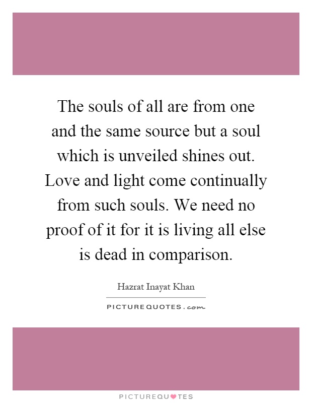 The souls of all are from one and the same source but a soul which is unveiled shines out. Love and light come continually from such souls. We need no proof of it for it is living all else is dead in comparison Picture Quote #1