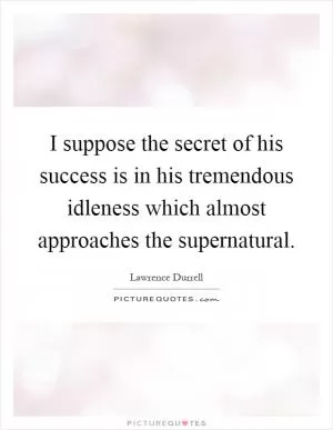 I suppose the secret of his success is in his tremendous idleness which almost approaches the supernatural Picture Quote #1