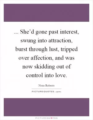 ... She’d gone past interest, swung into attraction, burst through lust, tripped over affection, and was now skidding out of control into love Picture Quote #1