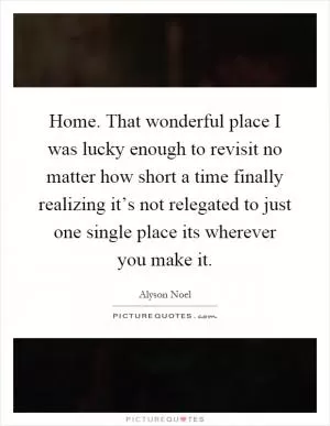 Home. That wonderful place I was lucky enough to revisit no matter how short a time finally realizing it’s not relegated to just one single place its wherever you make it Picture Quote #1