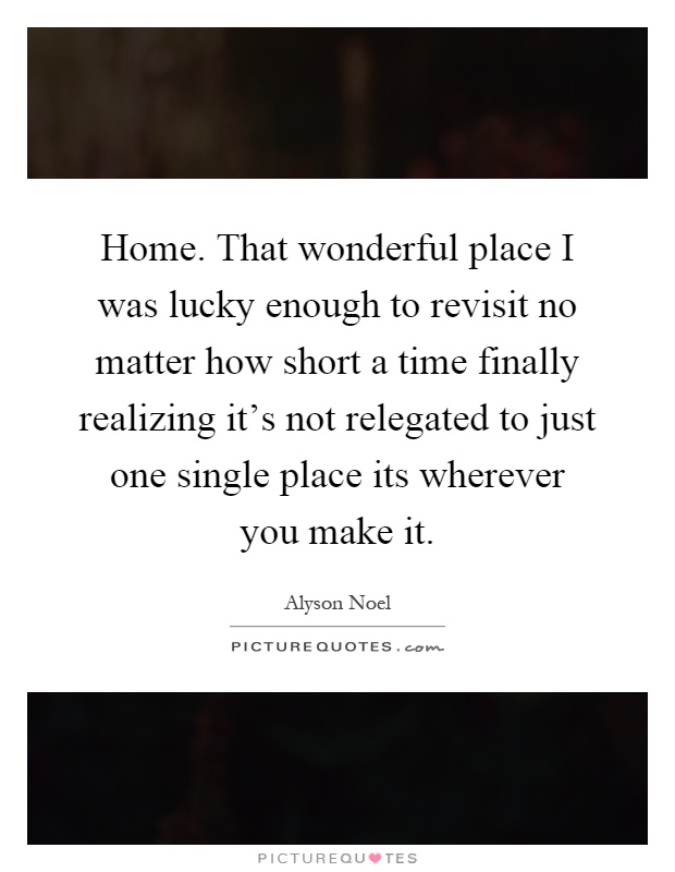 Home. That wonderful place I was lucky enough to revisit no matter how short a time finally realizing it's not relegated to just one single place its wherever you make it Picture Quote #1