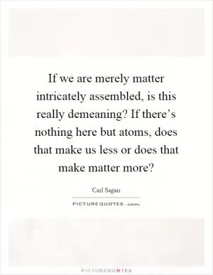 If we are merely matter intricately assembled, is this really demeaning? If there’s nothing here but atoms, does that make us less or does that make matter more? Picture Quote #1