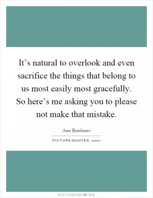It’s natural to overlook and even sacrifice the things that belong to us most easily most gracefully. So here’s me asking you to please not make that mistake Picture Quote #1