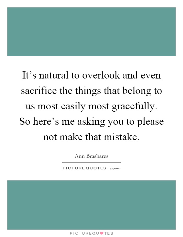 It's natural to overlook and even sacrifice the things that belong to us most easily most gracefully. So here's me asking you to please not make that mistake Picture Quote #1