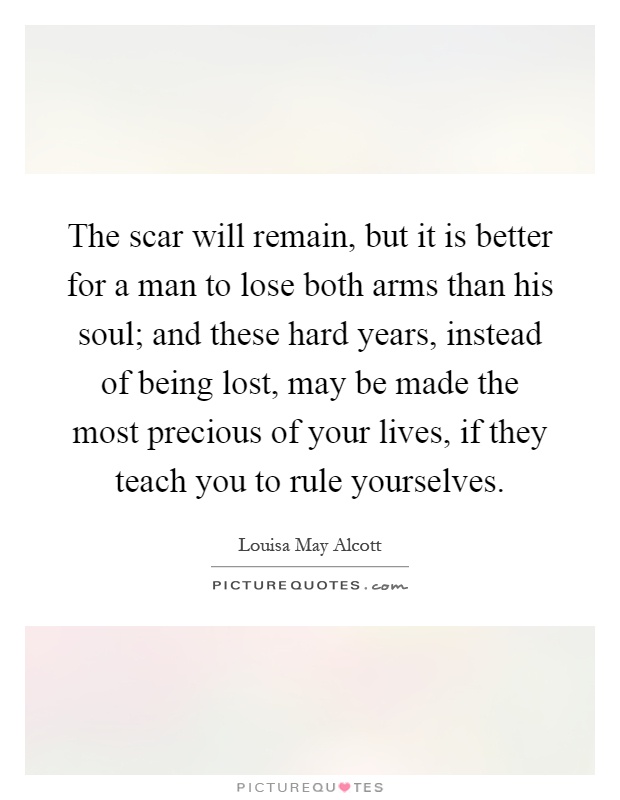 The scar will remain, but it is better for a man to lose both arms than his soul; and these hard years, instead of being lost, may be made the most precious of your lives, if they teach you to rule yourselves Picture Quote #1