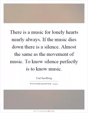 There is a music for lonely hearts nearly always. If the music dies down there is a silence. Almost the same as the movement of music. To know silence perfectly is to know music Picture Quote #1