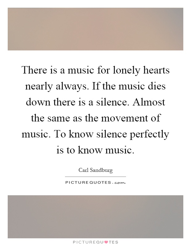 There is a music for lonely hearts nearly always. If the music dies down there is a silence. Almost the same as the movement of music. To know silence perfectly is to know music Picture Quote #1