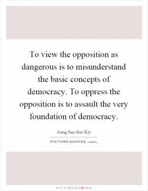 To view the opposition as dangerous is to misunderstand the basic concepts of democracy. To oppress the opposition is to assault the very foundation of democracy Picture Quote #1