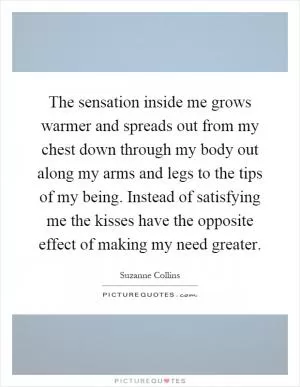 The sensation inside me grows warmer and spreads out from my chest down through my body out along my arms and legs to the tips of my being. Instead of satisfying me the kisses have the opposite effect of making my need greater Picture Quote #1