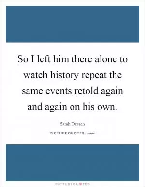 So I left him there alone to watch history repeat the same events retold again and again on his own Picture Quote #1