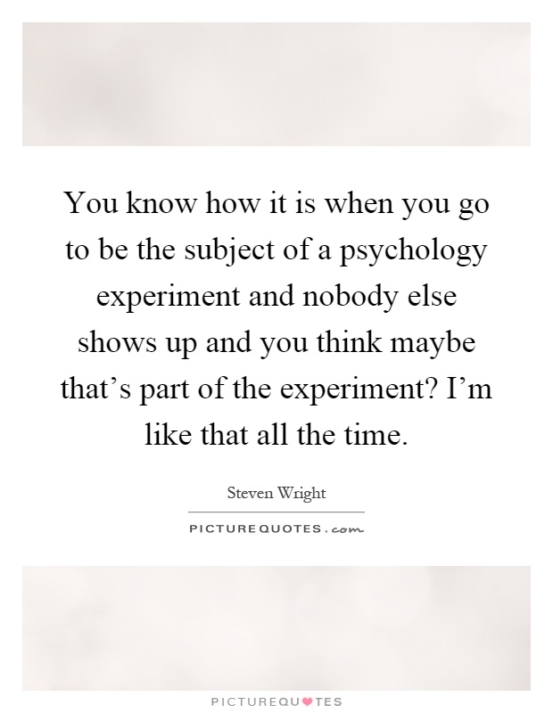 You know how it is when you go to be the subject of a psychology experiment and nobody else shows up and you think maybe that's part of the experiment? I'm like that all the time Picture Quote #1