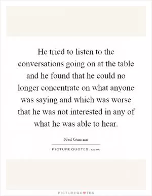 He tried to listen to the conversations going on at the table and he found that he could no longer concentrate on what anyone was saying and which was worse that he was not interested in any of what he was able to hear Picture Quote #1