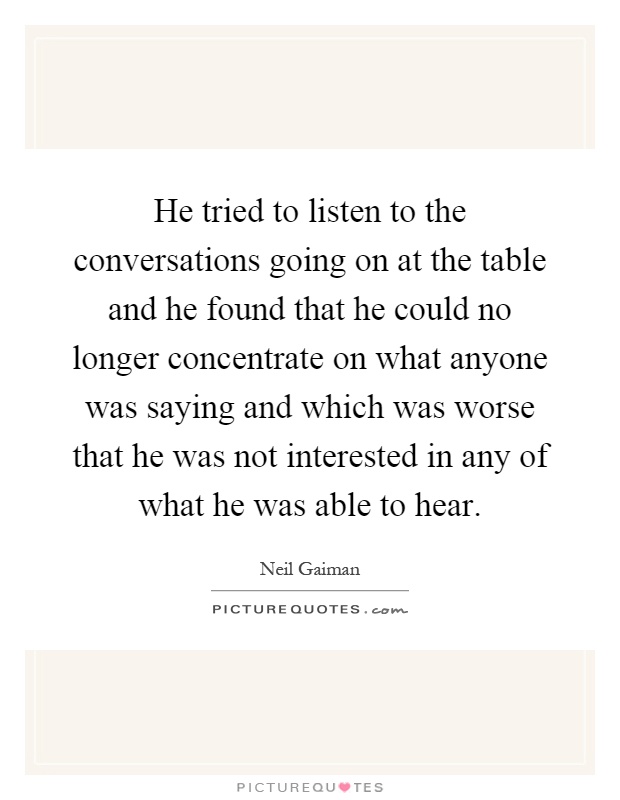 He tried to listen to the conversations going on at the table and he found that he could no longer concentrate on what anyone was saying and which was worse that he was not interested in any of what he was able to hear Picture Quote #1