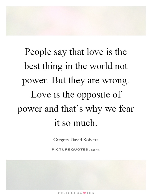 People say that love is the best thing in the world not power. But they are wrong. Love is the opposite of power and that's why we fear it so much Picture Quote #1