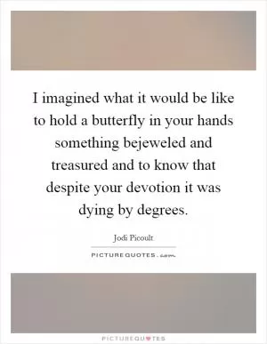 I imagined what it would be like to hold a butterfly in your hands something bejeweled and treasured and to know that despite your devotion it was dying by degrees Picture Quote #1