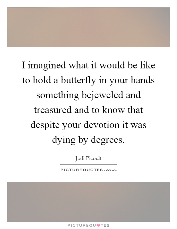 I imagined what it would be like to hold a butterfly in your hands something bejeweled and treasured and to know that despite your devotion it was dying by degrees Picture Quote #1