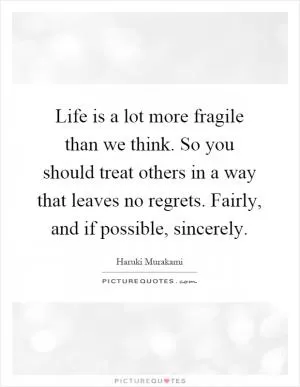 Life is a lot more fragile than we think. So you should treat others in a way that leaves no regrets. Fairly, and if possible, sincerely Picture Quote #1