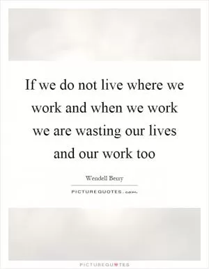 If we do not live where we work and when we work we are wasting our lives and our work too Picture Quote #1
