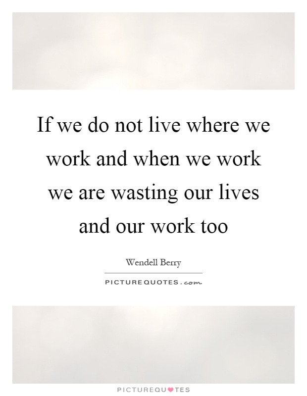 If we do not live where we work and when we work we are wasting our lives and our work too Picture Quote #1