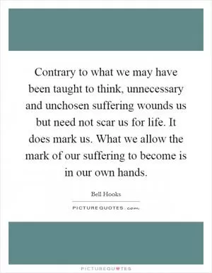 Contrary to what we may have been taught to think, unnecessary and unchosen suffering wounds us but need not scar us for life. It does mark us. What we allow the mark of our suffering to become is in our own hands Picture Quote #1