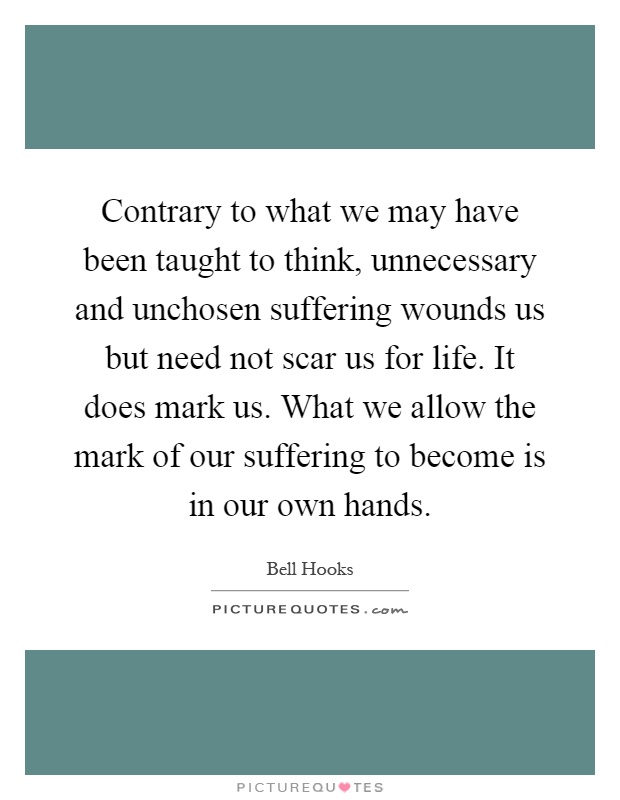 Contrary to what we may have been taught to think, unnecessary and unchosen suffering wounds us but need not scar us for life. It does mark us. What we allow the mark of our suffering to become is in our own hands Picture Quote #1