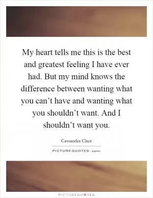My heart tells me this is the best and greatest feeling I have ever had. But my mind knows the difference between wanting what you can’t have and wanting what you shouldn’t want. And I shouldn’t want you Picture Quote #1