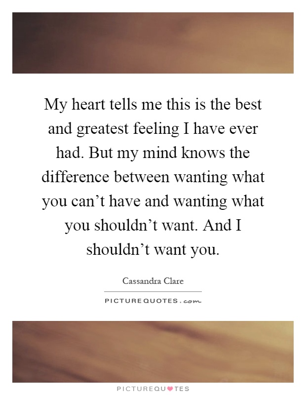 My heart tells me this is the best and greatest feeling I have ever had. But my mind knows the difference between wanting what you can't have and wanting what you shouldn't want. And I shouldn't want you Picture Quote #1