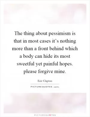 The thing about pessimism is that in most cases it’s nothing more than a front behind which a body can hide its most sweetful yet painful hopes. please forgive mine Picture Quote #1
