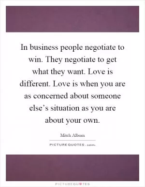 In business people negotiate to win. They negotiate to get what they want. Love is different. Love is when you are as concerned about someone else’s situation as you are about your own Picture Quote #1