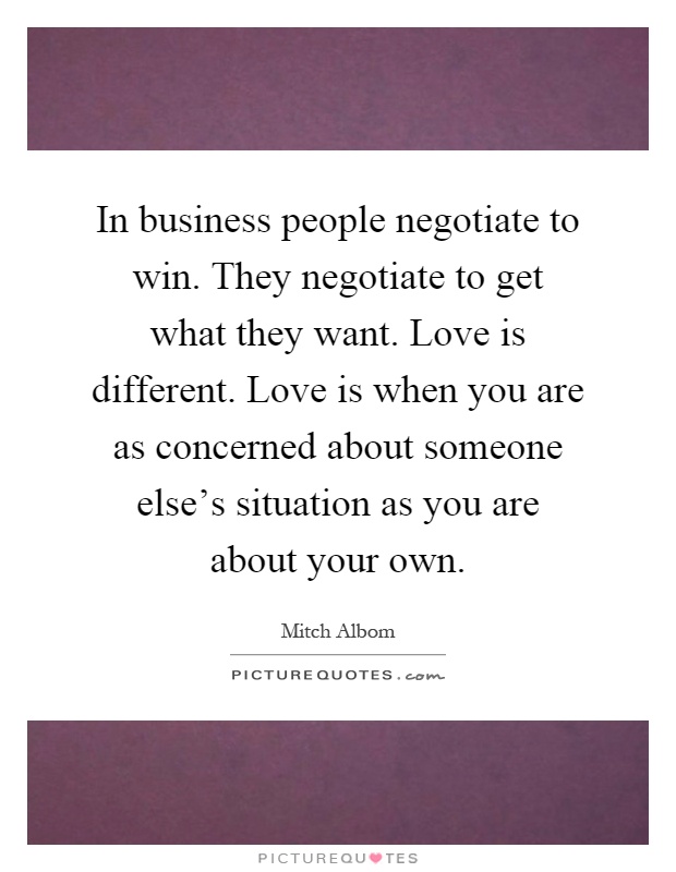 In business people negotiate to win. They negotiate to get what they want. Love is different. Love is when you are as concerned about someone else's situation as you are about your own Picture Quote #1