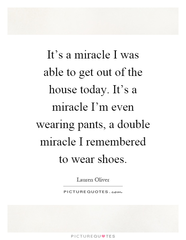 It's a miracle I was able to get out of the house today. It's a miracle I'm even wearing pants, a double miracle I remembered to wear shoes Picture Quote #1