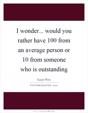 I wonder... would you rather have 100 from an average person or 10 from someone who is outstanding Picture Quote #1