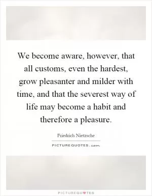 We become aware, however, that all customs, even the hardest, grow pleasanter and milder with time, and that the severest way of life may become a habit and therefore a pleasure Picture Quote #1