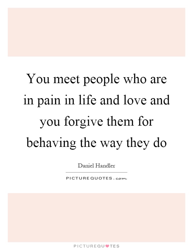 You meet people who are in pain in life and love and you forgive them for behaving the way they do Picture Quote #1