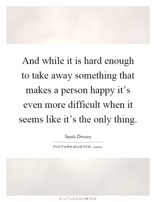 And while it is hard enough to take away something that makes a person happy it's even more difficult when it seems like it's the only thing Picture Quote #1