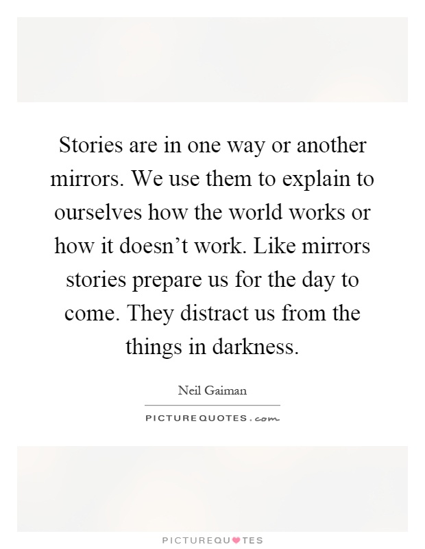 Stories are in one way or another mirrors. We use them to explain to ourselves how the world works or how it doesn't work. Like mirrors stories prepare us for the day to come. They distract us from the things in darkness Picture Quote #1