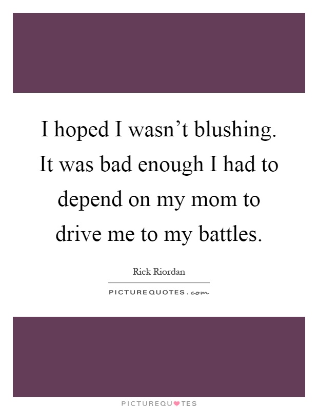 I hoped I wasn't blushing. It was bad enough I had to depend on my mom to drive me to my battles Picture Quote #1