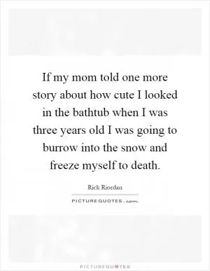 If my mom told one more story about how cute I looked in the bathtub when I was three years old I was going to burrow into the snow and freeze myself to death Picture Quote #1