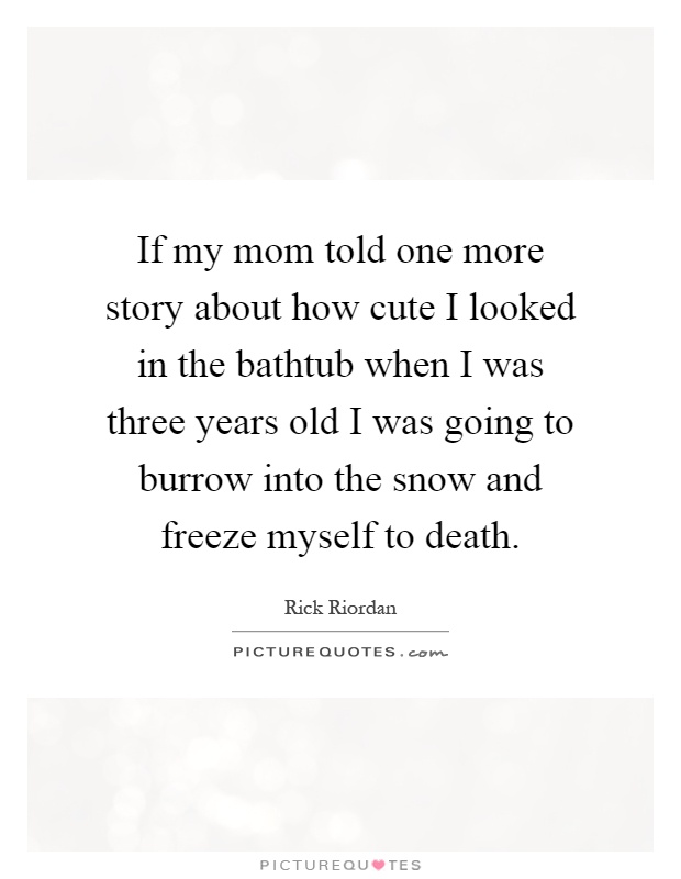 If my mom told one more story about how cute I looked in the bathtub when I was three years old I was going to burrow into the snow and freeze myself to death Picture Quote #1