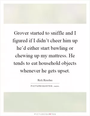 Grover started to sniffle and I figured if I didn’t cheer him up he’d either start bawling or chewing up my mattress. He tends to eat household objects whenever he gets upset Picture Quote #1