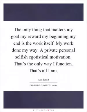 The only thing that matters my goal my reward my beginning my end is the work itself. My work done my way. A private personal selfish egotistical motivation. That’s the only way I function. That’s all I am Picture Quote #1