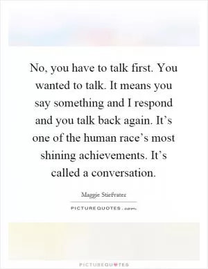 No, you have to talk first. You wanted to talk. It means you say something and I respond and you talk back again. It’s one of the human race’s most shining achievements. It’s called a conversation Picture Quote #1