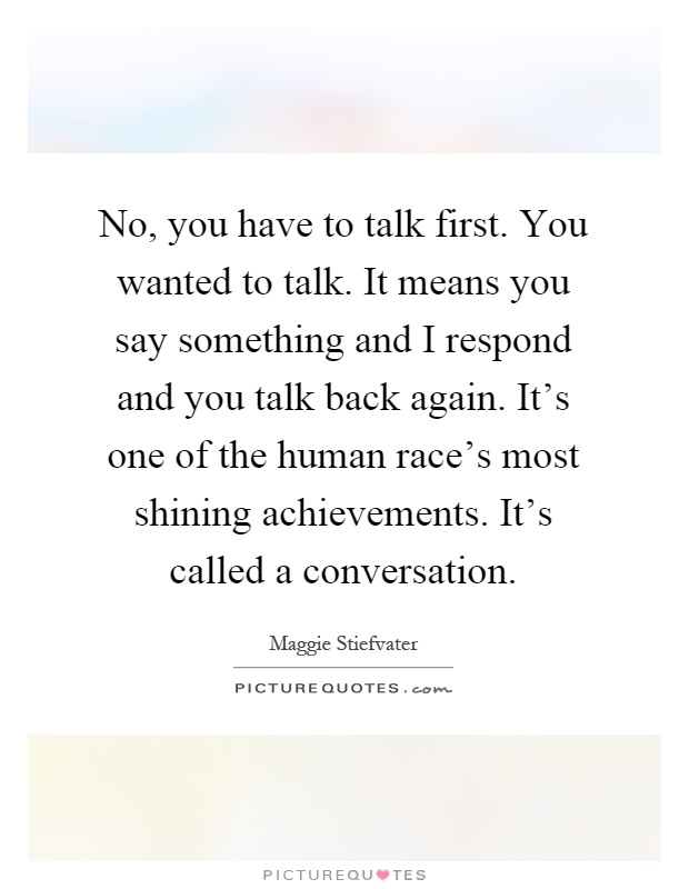 No, you have to talk first. You wanted to talk. It means you say something and I respond and you talk back again. It's one of the human race's most shining achievements. It's called a conversation Picture Quote #1