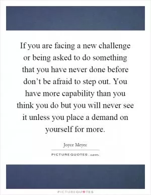 If you are facing a new challenge or being asked to do something that you have never done before don’t be afraid to step out. You have more capability than you think you do but you will never see it unless you place a demand on yourself for more Picture Quote #1