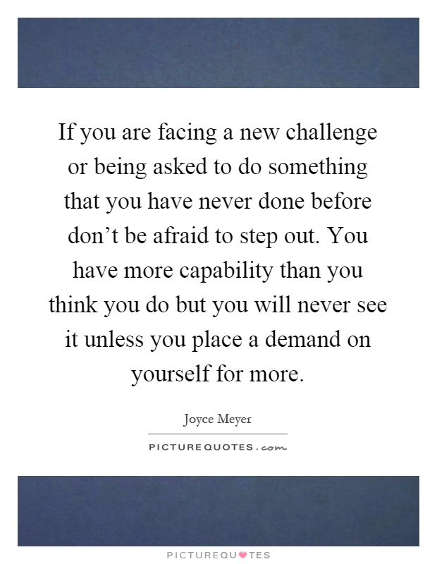 If you are facing a new challenge or being asked to do something that you have never done before don't be afraid to step out. You have more capability than you think you do but you will never see it unless you place a demand on yourself for more Picture Quote #1