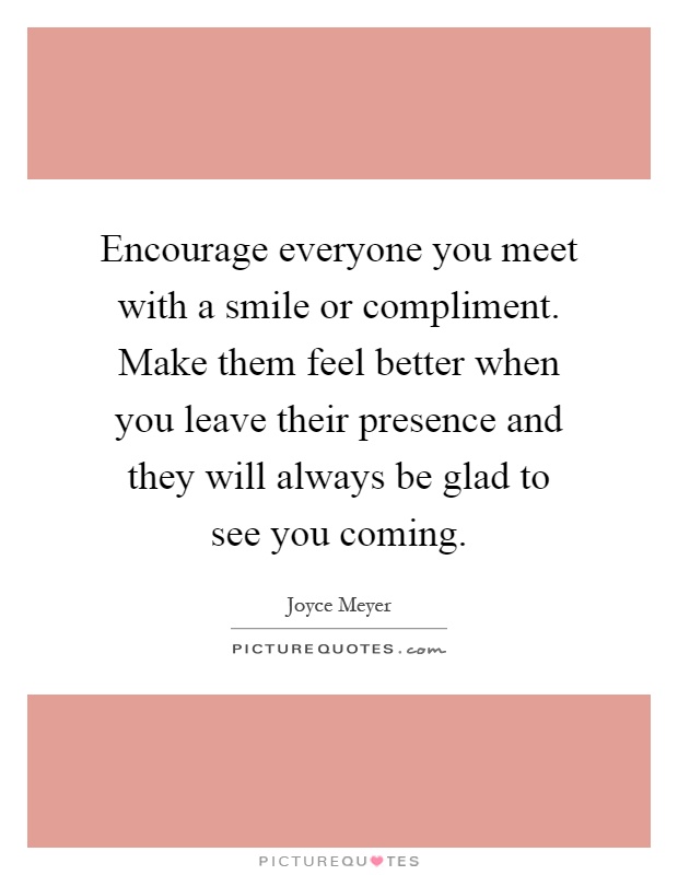 Encourage everyone you meet with a smile or compliment. Make them feel better when you leave their presence and they will always be glad to see you coming Picture Quote #1