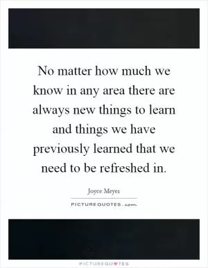 No matter how much we know in any area there are always new things to learn and things we have previously learned that we need to be refreshed in Picture Quote #1