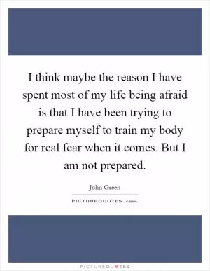 I think maybe the reason I have spent most of my life being afraid is that I have been trying to prepare myself to train my body for real fear when it comes. But I am not prepared Picture Quote #1